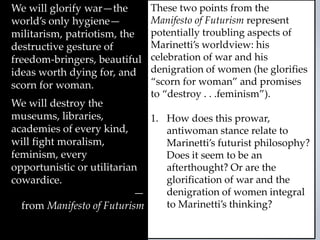 We will glorify war—the
world’s only hygiene—
militarism, patriotism, the
destructive gesture of
freedom-bringers, beautiful
ideas worth dying for, and
scorn for woman.
We will destroy the
museums, libraries,
academies of every kind,
will fight moralism,
feminism, every
opportunistic or utilitarian
cowardice.
—
from Manifesto of Futurism
These two points from the
Manifesto of Futurism represent
potentially troubling aspects of
Marinetti’s worldview: his
celebration of war and his
denigration of women (he glorifies
“scorn for woman” and promises
to “destroy . . .feminism”).
1. How does this prowar,
antiwoman stance relate to
Marinetti’s futurist philosophy?
Does it seem to be an
afterthought? Or are the
glorification of war and the
denigration of women integral
to Marinetti’s thinking?
 