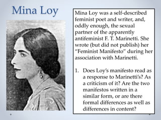 Mina Loy Mina Loy was a self-described
feminist poet and writer, and,
oddly enough, the sexual
partner of the apparently
antifeminist F. T. Marinetti. She
wrote (but did not publish) her
“Feminist Manifesto” during her
association with Marinetti.
1. Does Loy’s manifesto read as
a response to Marinetti’s? As
a criticism of it? Are the two
manifestos written in a
similar form, or are there
formal differences as well as
differences in content?
 