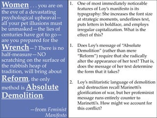 Women . . . you are on
the eve of a devastating
psychological upheaval—
all your pet illusions must
be unmasked—the lies of
centuries have got to go—
are you prepared for the
Wrench—? There is no
half-measure—NO
scratching on the surface of
the rubbish heap of
tradition, will bring about
Reform, the only
method is Absolute
Demolition.
—from Feminist
Manifesto
1. One of most immediately noticeable
features of Loy’s manifesto is its
typography: She increases the font size
at strategic moments, underlines text,
puts letters in boldface, and employs
irregular capitalization. What is the
effect of this?
1. Does Loy’s message of “Absolute
Demolition” (rather than mere
“Reform”) require that she radically
alter the appearance of her text? That is,
does the message of her text determine
the form that it takes?
2. Loy’s militaristic language of demolition
and destruction recall Marinetti’s
glorification of war, but her profeminist
message runs entirely counter to
Marinetti’s. How might we account for
this conflict?
 