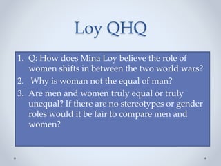 Loy QHQ
1. Q: How does Mina Loy believe the role of
women shifts in between the two world wars?
2. Why is woman not the equal of man?
3. Are men and women truly equal or truly
unequal? If there are no stereotypes or gender
roles would it be fair to compare men and
women?
 