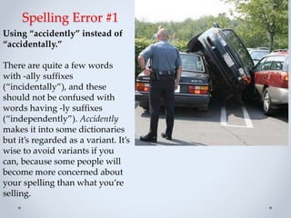 Spelling Error #1
Using “accidently” instead of
“accidentally.”
There are quite a few words
with -ally suffixes
(“incidentally”), and these
should not be confused with
words having -ly suffixes
(“independently”). Accidently
makes it into some dictionaries
but it’s regarded as a variant. It’s
wise to avoid variants if you
can, because some people will
become more concerned about
your spelling than what you’re
selling.
 
