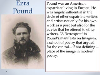 Ezra
Pound
Pound was an American
expatriate living in Europe. He
was hugely influential in the
circle of other expatriate writers
and artists not only for his own
work as a poet but also for the
advice that he offered to other
writers. “A Retrospect” is
Pound’s manifesto on Imagism,
a school of poetry that argued
for the central—if not defining—
place of the image in modern
poetry.
 