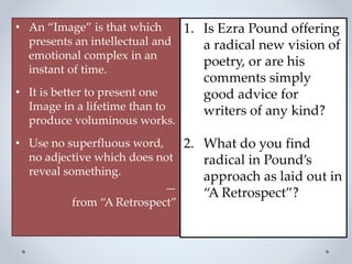 • An “Image” is that which
presents an intellectual and
emotional complex in an
instant of time.
• It is better to present one
Image in a lifetime than to
produce voluminous works.
• Use no superfluous word,
no adjective which does not
reveal something.
—
from “A Retrospect”
1. Is Ezra Pound offering
a radical new vision of
poetry, or are his
comments simply
good advice for
writers of any kind?
2. What do you find
radical in Pound’s
approach as laid out in
“A Retrospect”?
 