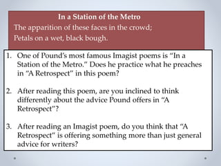In a Station of the Metro
The apparition of these faces in the crowd;
Petals on a wet, black bough.
1. One of Pound’s most famous Imagist poems is “In a
Station of the Metro.” Does he practice what he preaches
in “A Retrospect” in this poem?
2. After reading this poem, are you inclined to think
differently about the advice Pound offers in “A
Retrospect”?
3. After reading an Imagist poem, do you think that “A
Retrospect” is offering something more than just general
advice for writers?
 