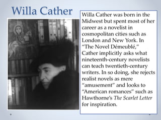 Willa Cather Willa Cather was born in the
Midwest but spent most of her
career as a novelist in
cosmopolitan cities such as
London and New York. In
“The Novel Démeublé,”
Cather implicitly asks what
nineteenth-century novelists
can teach twentieth-century
writers. In so doing, she rejects
realist novels as mere
“amusement” and looks to
“American romances” such as
Hawthorne’s The Scarlet Letter
for inspiration.
 