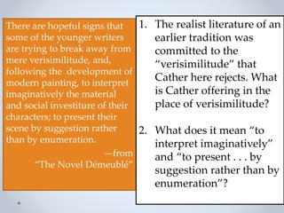 There are hopeful signs that
some of the younger writers
are trying to break away from
mere verisimilitude, and,
following the development of
modern painting, to interpret
imaginatively the material
and social investiture of their
characters; to present their
scene by suggestion rather
than by enumeration.
—from
“The Novel Démeublé”
1. The realist literature of an
earlier tradition was
committed to the
“verisimilitude” that
Cather here rejects. What
is Cather offering in the
place of verisimilitude?
2. What does it mean “to
interpret imaginatively”
and “to present . . . by
suggestion rather than by
enumeration”?
 