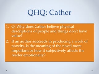 QHQ: Cather
1. Q: Why does Cather believe physical
descriptions of people and things don’t have
value?
2. If an author succeeds in producing a work of
novelty, is the meaning of the novel more
important or how it subjectively affects the
reader emotionally?
 