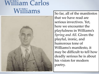 William Carlos
Williams So far, all of the manifestos
that we have read are
serious invectives. Yet,
here we encounter the
playfulness in Williams’s
Spring and All. Given the
playful, ironic, and
humorous tone of
Williams’s manifesto, it
may be difficult to tell how
deadly serious he is about
his vision for modern
poetry.
 