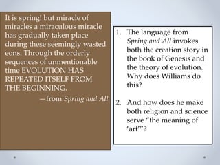 It is spring! but miracle of
miracles a miraculous miracle
has gradually taken place
during these seemingly wasted
eons. Through the orderly
sequences of unmentionable
time EVOLUTION HAS
REPEATED ITSELF FROM
THE BEGINNING.
—from Spring and All
1. The language from
Spring and All invokes
both the creation story in
the book of Genesis and
the theory of evolution.
Why does Williams do
this?
2. And how does he make
both religion and science
serve “the meaning of
‘art’”?
 
