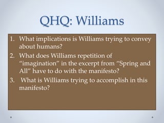 QHQ: Williams
1. What implications is Williams trying to convey
about humans?
2. What does Williams repetition of
“imagination” in the excerpt from “Spring and
All” have to do with the manifesto?
3. What is Williams trying to accomplish in this
manifesto?
 