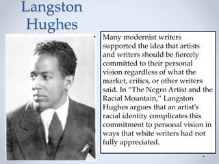 Langston
Hughes
Many modernist writers
supported the idea that artists
and writers should be fiercely
committed to their personal
vision regardless of what the
market, critics, or other writers
said. In “The Negro Artist and the
Racial Mountain,” Langston
Hughes argues that an artist’s
racial identity complicates this
commitment to personal vision in
ways that white writers had not
fully appreciated.
 