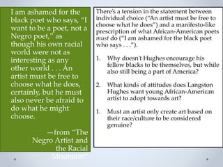 I am ashamed for the
black poet who says, “I
want to be a poet, not a
Negro poet,” as
though his own racial
world were not as
interesting as any
other world . . . An
artist must be free to
choose what he does,
certainly, but he must
also never be afraid to
do what he might
choose.
—from “The
Negro Artist and
the Racial
Mountain”
There’s a tension in the statement between
individual choice (“An artist must be free to
choose what he does”) and a manifesto-like
prescription of what African-American poets
must do (“I am ashamed for the black poet
who says . . .”).
1. Why doesn’t Hughes encourage his
fellow blacks to be themselves, but while
also still being a part of America?
2. What kinds of attitudes does Langston
Hughes want young African-American
artist to adopt towards art?
1. Must an artist only create art based on
their race/culture to be considered
genuine?
 