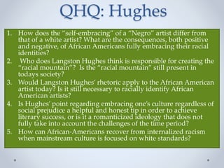 QHQ: Hughes
1. How does the “self-embracing” of a “Negro” artist differ from
that of a white artist? What are the consequences, both positive
and negative, of African Americans fully embracing their racial
identities?
2. Who does Langston Hughes think is responsible for creating the
“racial mountain”? Is the “racial mountain” still present in
todays society?
3. Would Langston Hughes’ rhetoric apply to the African American
artist today? Is it still necessary to racially identify African
American artists?
4. Is Hughes’ point regarding embracing one’s culture regardless of
social prejudice a helpful and honest tip in order to achieve
literary success, or is it a romanticized ideology that does not
fully take into account the challenges of the time period?
5. How can African-Americans recover from internalized racism
when mainstream culture is focused on white standards?
 