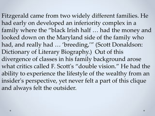 Fitzgerald came from two widely different families. He
had early on developed an inferiority complex in a
family where the “black Irish half … had the money and
looked down on the Maryland side of the family who
had, and really had … ‘breeding,’” (Scott Donaldson:
Dictionary of Literary Biography.) Out of this
divergence of classes in his family background arose
what critics called F. Scott's “double vision.” He had the
ability to experience the lifestyle of the wealthy from an
insider's perspective, yet never felt a part of this clique
and always felt the outsider.
 