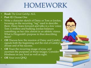• Read: The Great Gatsby: ALL
• Post #2: Choose One
• Write a character sketch of Daisy or Tom or Jordan,
focusing on the recurring “tag” used to describe
them. Daisy leans forward and talks in a low voice;
Tom is restless and hulking; Jordan balances
something on her chin almost in an athletic stance.
What is Fitzgerald’s purpose in thus describing
them?
• OR Discuss how the reunion of Daisy and Gatsby
signals both the beginning and the end of Gatsby’s
dream and of his success.
• OR Trace the recurring image of eyes, and
ascertain the purposes of those images. Consider
blindness on any level as well as sight.
• OR Your own QHQ
HOMEWORK
 