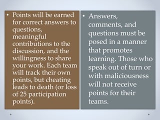 • Points will be earned
for correct answers to
questions,
meaningful
contributions to the
discussion, and the
willingness to share
your work. Each team
will track their own
points, but cheating
leads to death (or loss
of 25 participation
points).
• Answers,
comments, and
questions must be
posed in a manner
that promotes
learning. Those who
speak out of turn or
with maliciousness
will not receive
points for their
teams.
 