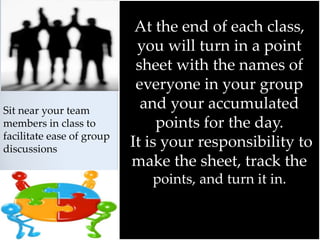 At the end of each class,
you will turn in a point
sheet with the names of
everyone in your group
and your accumulated
points for the day.
It is your responsibility to
make the sheet, track the
points, and turn it in.
Sit near your team
members in class to
facilitate ease of group
discussions
 