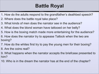 Battle Royal
1. How do the adults respond to the grandfather’s deathbed speech?
2. Where does the battle royal take place?
3. What kinds of men does the narrator see in the audience?
4. What does the blond woman have tattooed on her belly?
5. How is the boxing match made more entertaining for the audience?
6. How does the narrator try to appease Tatlock when the two are
boxing?
7. How do the whites first try to pay the young men for their boxing?
8. Are the coins real?
9. What happens when the narrator accepts the briefcase presented to
him?
10. Who is in the dream the narrator has at the end of the chapter?
 