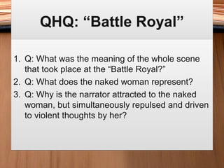 QHQ: “Battle Royal”QHQ: “Battle Royal”
1. Q: What was the meaning of the whole scene
that took place at the “Battle Royal?”
2. Q: What does the naked woman represent?
3. Q: Why is the narrator attracted to the naked
woman, but simultaneously repulsed and driven
to violent thoughts by her?
1. Q: What was the meaning of the whole scene
that took place at the “Battle Royal?”
2. Q: What does the naked woman represent?
3. Q: Why is the narrator attracted to the naked
woman, but simultaneously repulsed and driven
to violent thoughts by her?
 