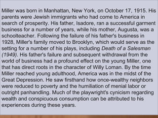 Miller was born in Manhattan, New York, on October 17, 1915. His
parents were Jewish immigrants who had come to America in
search of prosperity. His father, Isadore, ran a successful garment
business for a number of years, while his mother, Augusta, was a
schoolteacher. Following the failure of his father's business in
1928, Miller's family moved to Brooklyn, which would serve as the
setting for a number of his plays, including Death of a Salesman
(1949). His father's failure and subsequent withdrawal from the
world of business had a profound effect on the young Miller, one
that has direct roots in the character of Willy Loman. By the time
Miller reached young adulthood, America was in the midst of the
Great Depression. He saw firsthand how once-wealthy neighbors
were reduced to poverty and the humiliation of menial labor or
outright panhandling. Much of the playwright's cynicism regarding
wealth and conspicuous consumption can be attributed to his
experiences during these years.
 