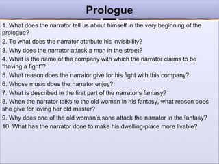 ProloguePrologue
1. What does the narrator tell us about himself in the very beginning of the
prologue?
2. To what does the narrator attribute his invisibility?
3. Why does the narrator attack a man in the street?
4. What is the name of the company with which the narrator claims to be
“having a fight”?
5. What reason does the narrator give for his fight with this company?
6. Whose music does the narrator enjoy?
7. What is described in the first part of the narrator’s fantasy?
8. When the narrator talks to the old woman in his fantasy, what reason does
she give for loving her old master?
9. Why does one of the old woman’s sons attack the narrator in the fantasy?
10. What has the narrator done to make his dwelling-place more livable?
 