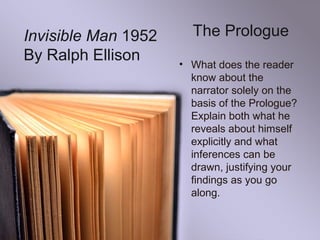 The Prologue
• What does the reader
know about the
narrator solely on the
basis of the Prologue?
Explain both what he
reveals about himself
explicitly and what
inferences can be
drawn, justifying your
findings as you go
along.
Invisible Man 1952
By Ralph Ellison
 