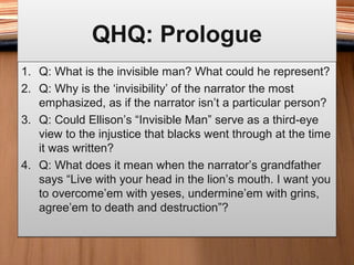 QHQ: PrologueQHQ: Prologue
1. Q: What is the invisible man? What could he represent?
2. Q: Why is the ‘invisibility’ of the narrator the most
emphasized, as if the narrator isn’t a particular person?
3. Q: Could Ellison’s “Invisible Man” serve as a third-eye
view to the injustice that blacks went through at the time
it was written?
4. Q: What does it mean when the narrator’s grandfather
says “Live with your head in the lion’s mouth. I want you
to overcome’em with yeses, undermine’em with grins,
agree’em to death and destruction”?
1. Q: What is the invisible man? What could he represent?
2. Q: Why is the ‘invisibility’ of the narrator the most
emphasized, as if the narrator isn’t a particular person?
3. Q: Could Ellison’s “Invisible Man” serve as a third-eye
view to the injustice that blacks went through at the time
it was written?
4. Q: What does it mean when the narrator’s grandfather
says “Live with your head in the lion’s mouth. I want you
to overcome’em with yeses, undermine’em with grins,
agree’em to death and destruction”?
 