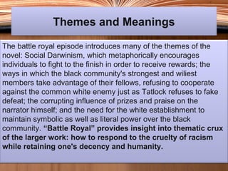 Themes and MeaningsThemes and Meanings
The battle royal episode introduces many of the themes of the
novel: Social Darwinism, which metaphorically encourages
individuals to fight to the finish in order to receive rewards; the
ways in which the black community's strongest and wiliest
members take advantage of their fellows, refusing to cooperate
against the common white enemy just as Tatlock refuses to fake
defeat; the corrupting influence of prizes and praise on the
narrator himself; and the need for the white establishment to
maintain symbolic as well as literal power over the black
community. “Battle Royal” provides insight into thematic crux
of the larger work: how to respond to the cruelty of racism
while retaining one's decency and humanity.
 