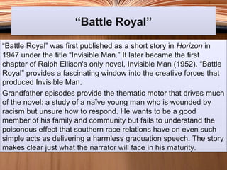 “Battle Royal”“Battle Royal”
“Battle Royal” was first published as a short story in Horizon in
1947 under the title “Invisible Man.” It later became the first
chapter of Ralph Ellison's only novel, Invisible Man (1952). “Battle
Royal” provides a fascinating window into the creative forces that
produced Invisible Man.
Grandfather episodes provide the thematic motor that drives much
of the novel: a study of a naïve young man who is wounded by
racism but unsure how to respond. He wants to be a good
member of his family and community but fails to understand the
poisonous effect that southern race relations have on even such
simple acts as delivering a harmless graduation speech. The story
makes clear just what the narrator will face in his maturity.
 