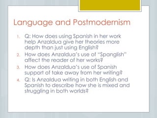 Language and Postmodernism
1. Q: How does using Spanish in her work
help Anzaldua give her theories more
depth than just using English?
2. How does Anzaldua’s use of “Spanglish”
affect the reader of her works?
3. How does Anzaldua’s use of Spanish
support of take away from her writing?
4. Q: Is Anzaldua writing in both English and
Spanish to describe how she is mixed and
struggling in both worlds?
 