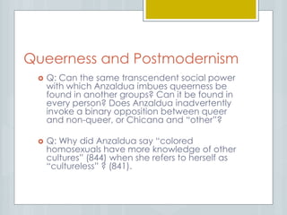 Queerness and Postmodernism
 Q: Can the same transcendent social power
with which Anzaldua imbues queerness be
found in another groups? Can it be found in
every person? Does Anzaldua inadvertently
invoke a binary opposition between queer
and non-queer, or Chicana and “other”?
 Q: Why did Anzaldua say “colored
homosexuals have more knowledge of other
cultures” (844) when she refers to herself as
“cultureless” ? (841).
 