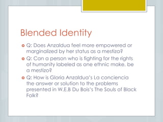 Blended Identity
 Q: Does Anzaldua feel more empowered or
marginalized by her status as a mestiza?
 Q: Can a person who is fighting for the rights
of humanity labeled as one ethnic make, be
a mestizo?
 Q: How is Gloria Anzaldua’s La conciencia
the answer or solution to the problems
presented in W.E.B Du Bois’s The Souls of Black
Folk?
 