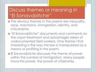 Discuss themes or meaning in
“El Sonavabitche”
 The obvious themes in the poems are inequality,
race, machismo, immigration, identity, and
chicanismo.
 “El Sonavabitche” documents and comments on
the unjust treatment and advantages taken of
undocumented field workers. One theme I find
interesting is the way the law is manipulated as a
means of profiting in the poem.
 El Sonavabitche discusses the theme of power
within the context of immigration. Many people
have this power, the power of citizenship.
 