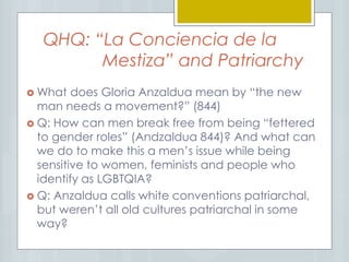 QHQ: “La Conciencia de la
Mestiza” and Patriarchy
 What does Gloria Anzaldua mean by “the new
man needs a movement?” (844)
 Q: How can men break free from being “fettered
to gender roles” (Andzaldua 844)? And what can
we do to make this a men’s issue while being
sensitive to women, feminists and people who
identify as LGBTQIA?
 Q: Anzaldua calls white conventions patriarchal,
but weren’t all old cultures patriarchal in some
way?
 