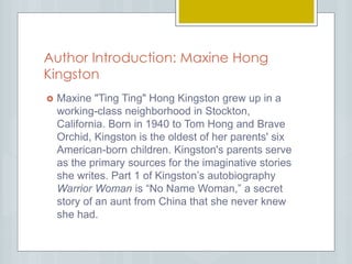 Author Introduction: Maxine Hong
Kingston
 Maxine "Ting Ting" Hong Kingston grew up in a
working-class neighborhood in Stockton,
California. Born in 1940 to Tom Hong and Brave
Orchid, Kingston is the oldest of her parents' six
American-born children. Kingston's parents serve
as the primary sources for the imaginative stories
she writes. Part 1 of Kingston’s autobiography
Warrior Woman is “No Name Woman,” a secret
story of an aunt from China that she never knew
she had.
 