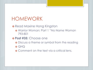 HOMEWORK
 Read Maxine Hong Kingston
 Warrior Woman: Part 1 “No Name Woman
793-801
 Post #35: Choose one
 Discuss a theme or symbol from the reading
 QHQ
 Comment on the text via a critical lens.
 