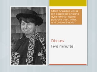 Discuss
Five minutes!
Gloria Anzaldua was a
self-described "chicana
dyke-feminist, tejana
patlache poet, writer,
and cultural theorist."
 