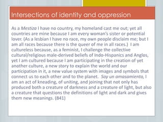 Intersections of identity and oppression
As a Mestiza I have no country, my homeland cast me out; yet all
countries are mine because I am every woman’s sister or potential
lover. (As a lesbian I have no race, my own people disclaim me; but I
am all races because there is the queer of me in all races.) I am
cultureless because, as a feminist, I challenge the collective
cultural/religious male-derived beliefs of Indo-Hispanics and Anglos,
yet I am cultured because I am participating in the creation of yet
another culture, a new story to explain the world and our
participation in it, a new value system with images and symbols that
connect us to each other and to the planet. Soy un amasamiento, I
am an act of kneading, of uniting, and joining that not only has
produced both a creature of darkness and a creature of light, but also
a creature that questions the definitions of light and dark and gives
them new meanings. (841)
 