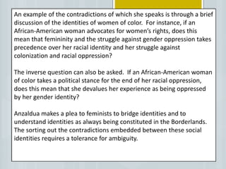 An example of the contradictions of which she speaks is through a brief
discussion of the identities of women of color. For instance, if an
African-American woman advocates for women’s rights, does this
mean that femininity and the struggle against gender oppression takes
precedence over her racial identity and her struggle against
colonization and racial oppression?
The inverse question can also be asked. If an African-American woman
of color takes a political stance for the end of her racial oppression,
does this mean that she devalues her experience as being oppressed
by her gender identity?
Anzaldua makes a plea to feminists to bridge identities and to
understand identities as always being constituted in the Borderlands.
The sorting out the contradictions embedded between these social
identities requires a tolerance for ambiguity.
 