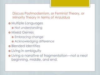 Discuss Postmodernism, or Feminist Theory, or
Minority Theory in terms of Anzuldua
 Multiple Languages
 Not understanding
 Mixed Genres
 Embracing change
 Acknowledging difference
 Blended Identities
 Living in ambiguity
 Living a narrative of fragmentation—not a neat
beginning, middle, and end.
 