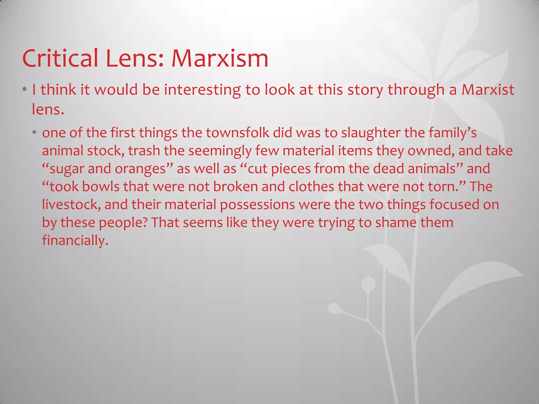 Critical Lens: Marxism
• I think it would be interesting to look at this story through a Marxist
lens.
• one of the first things the townsfolk did was to slaughter the family’s
animal stock, trash the seemingly few material items they owned, and take
“sugar and oranges” as well as “cut pieces from the dead animals” and
“took bowls that were not broken and clothes that were not torn.” The
livestock, and their material possessions were the two things focused on
by these people? That seems like they were trying to shame them
financially.
 