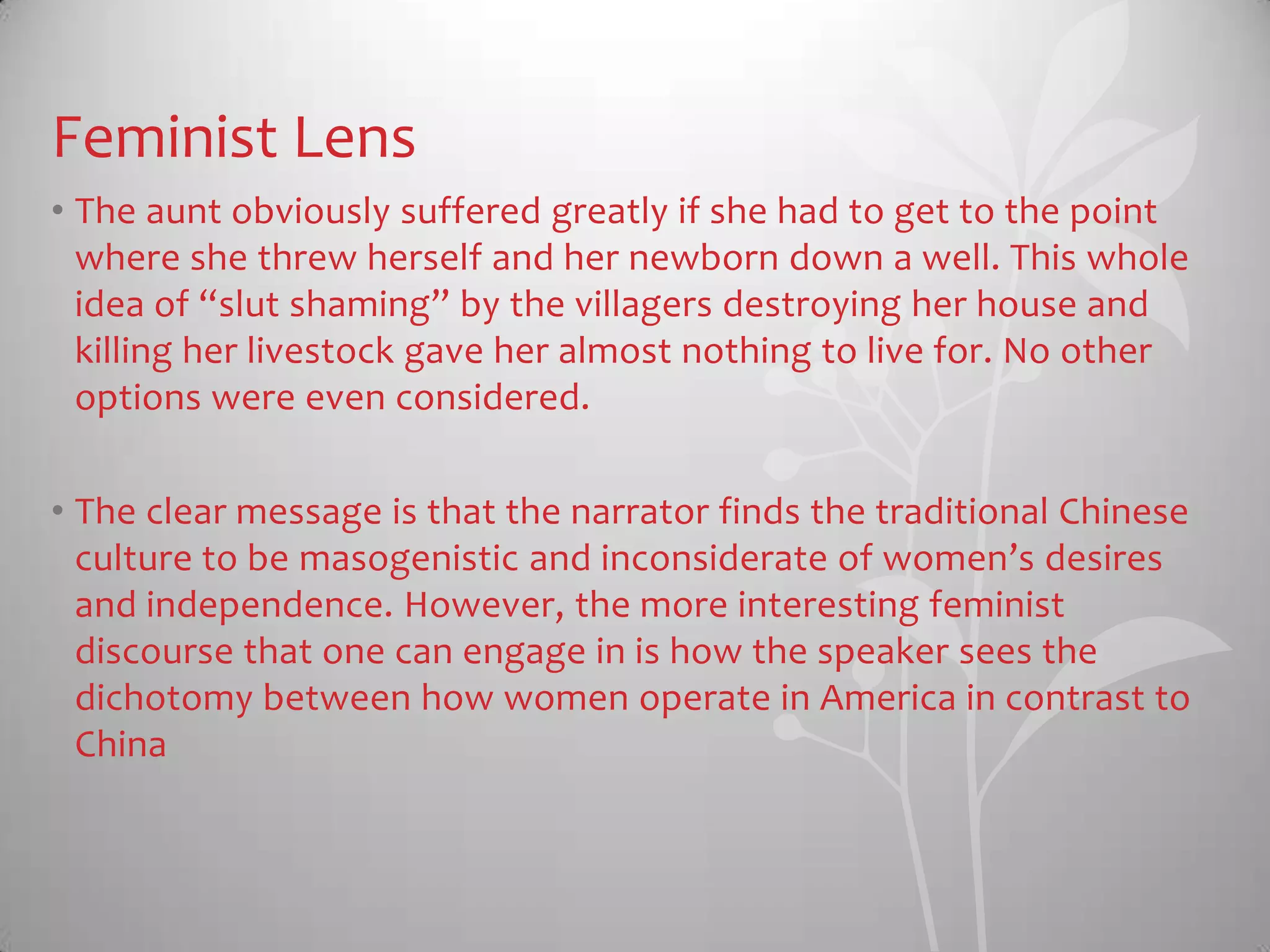 Feminist Lens
• The aunt obviously suffered greatly if she had to get to the point
where she threw herself and her newborn down a well. This whole
idea of “slut shaming” by the villagers destroying her house and
killing her livestock gave her almost nothing to live for. No other
options were even considered.
• The clear message is that the narrator finds the traditional Chinese
culture to be masogenistic and inconsiderate of women’s desires
and independence. However, the more interesting feminist
discourse that one can engage in is how the speaker sees the
dichotomy between how women operate in America in contrast to
China
 