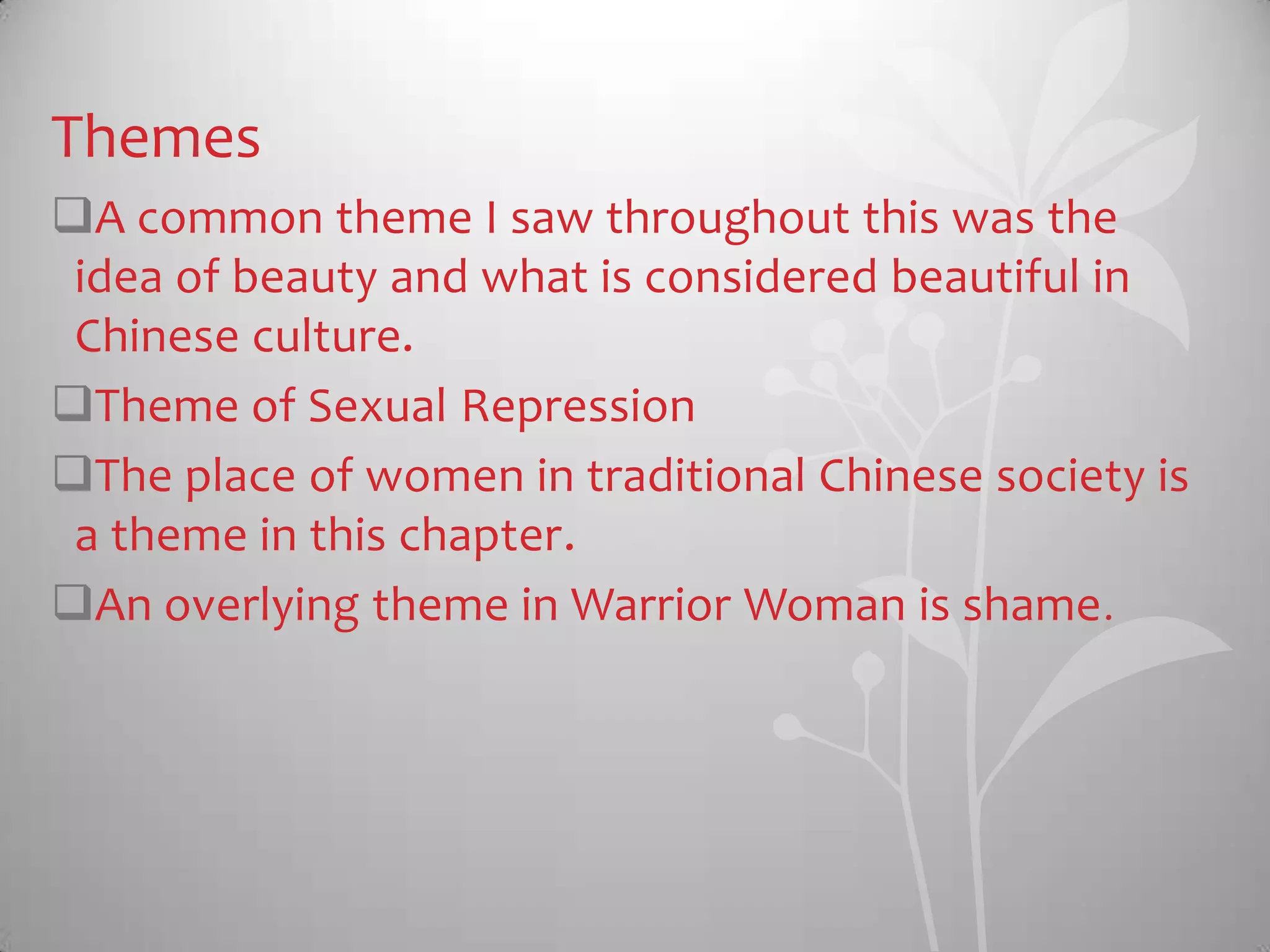 Themes
A common theme I saw throughout this was the
idea of beauty and what is considered beautiful in
Chinese culture.
Theme of Sexual Repression
The place of women in traditional Chinese society is
a theme in this chapter.
An overlying theme in Warrior Woman is shame.
 