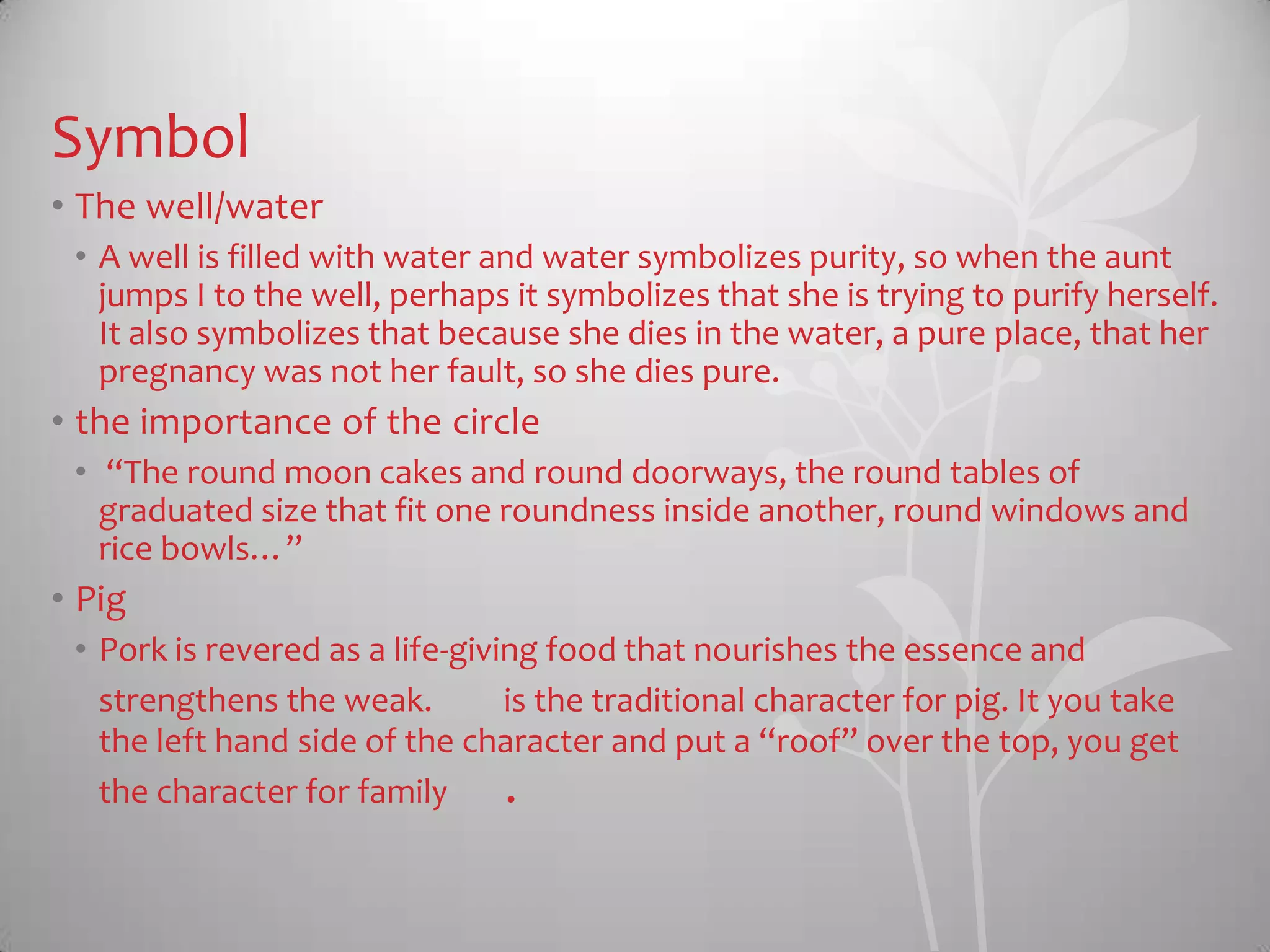 Symbol
• The well/water
• A well is filled with water and water symbolizes purity, so when the aunt
jumps I to the well, perhaps it symbolizes that she is trying to purify herself.
It also symbolizes that because she dies in the water, a pure place, that her
pregnancy was not her fault, so she dies pure.
• the importance of the circle
• “The round moon cakes and round doorways, the round tables of
graduated size that fit one roundness inside another, round windows and
rice bowls…”
• Pig
• Pork is revered as a life-giving food that nourishes the essence and
strengthens the weak. is the traditional character for pig. It you take
the left hand side of the character and put a “roof” over the top, you get
the character for family .
 