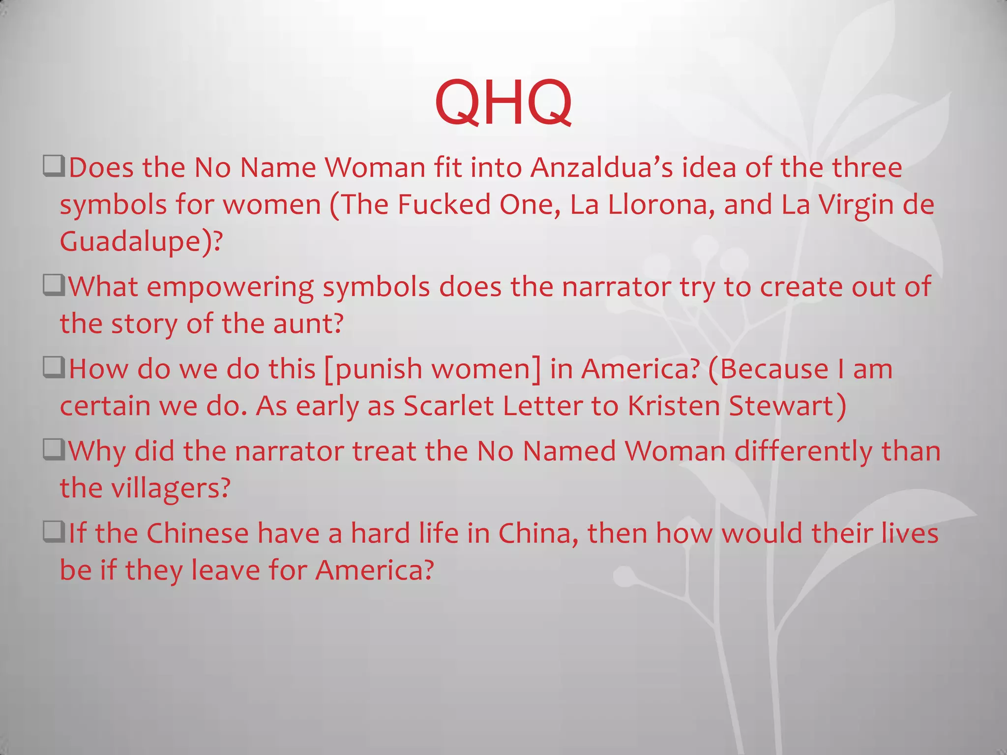 QHQ
Does the No Name Woman fit into Anzaldua’s idea of the three
symbols for women (The Fucked One, La Llorona, and La Virgin de
Guadalupe)?
What empowering symbols does the narrator try to create out of
the story of the aunt?
How do we do this [punish women] in America? (Because I am
certain we do. As early as Scarlet Letter to Kristen Stewart)
Why did the narrator treat the No Named Woman differently than
the villagers?
If the Chinese have a hard life in China, then how would their lives
be if they leave for America?
 