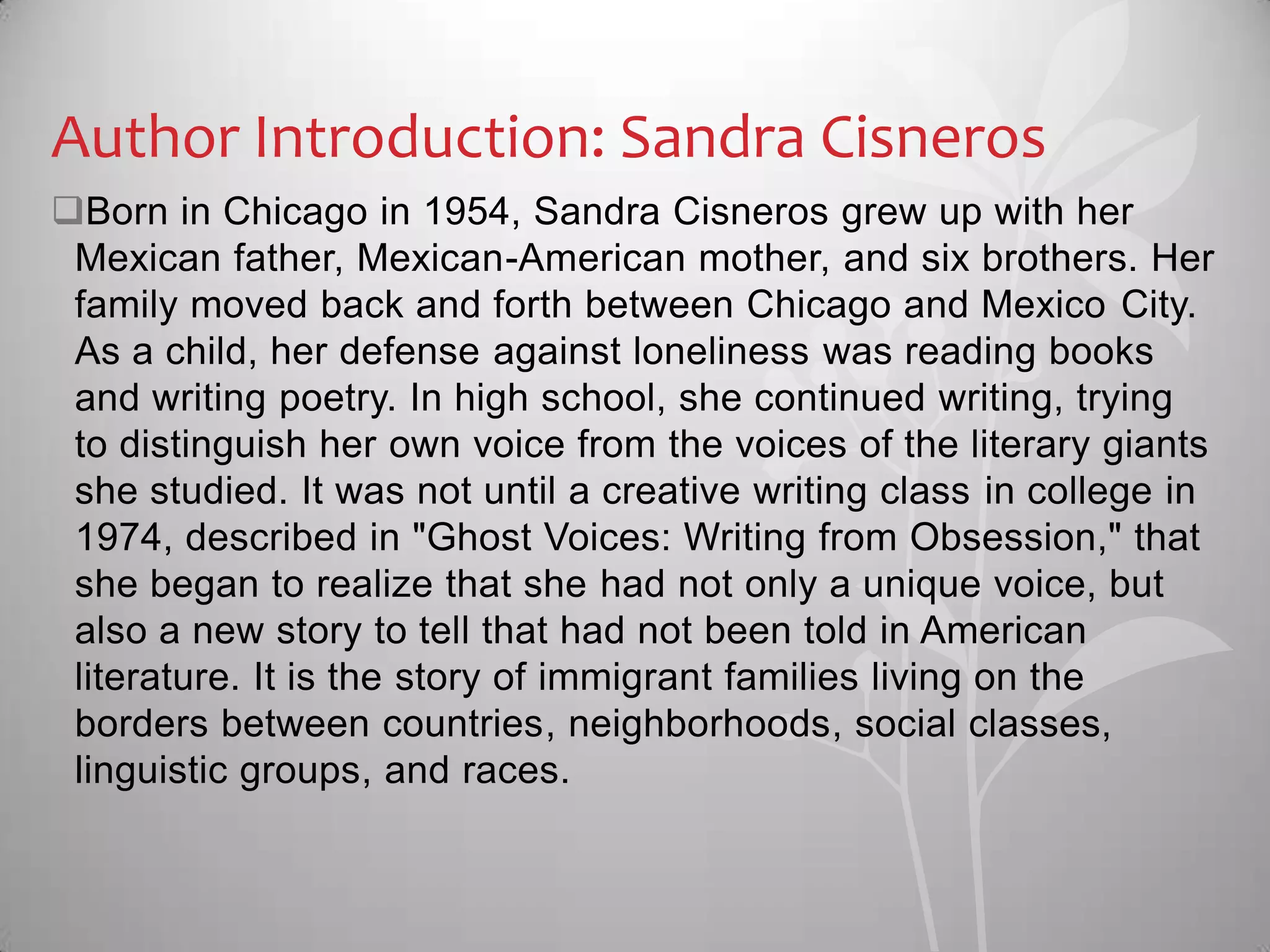 Author Introduction: Sandra Cisneros
Born in Chicago in 1954, Sandra Cisneros grew up with her
Mexican father, Mexican-American mother, and six brothers. Her
family moved back and forth between Chicago and Mexico City.
As a child, her defense against loneliness was reading books
and writing poetry. In high school, she continued writing, trying
to distinguish her own voice from the voices of the literary giants
she studied. It was not until a creative writing class in college in
1974, described in "Ghost Voices: Writing from Obsession," that
she began to realize that she had not only a unique voice, but
also a new story to tell that had not been told in American
literature. It is the story of immigrant families living on the
borders between countries, neighborhoods, social classes,
linguistic groups, and races.
 