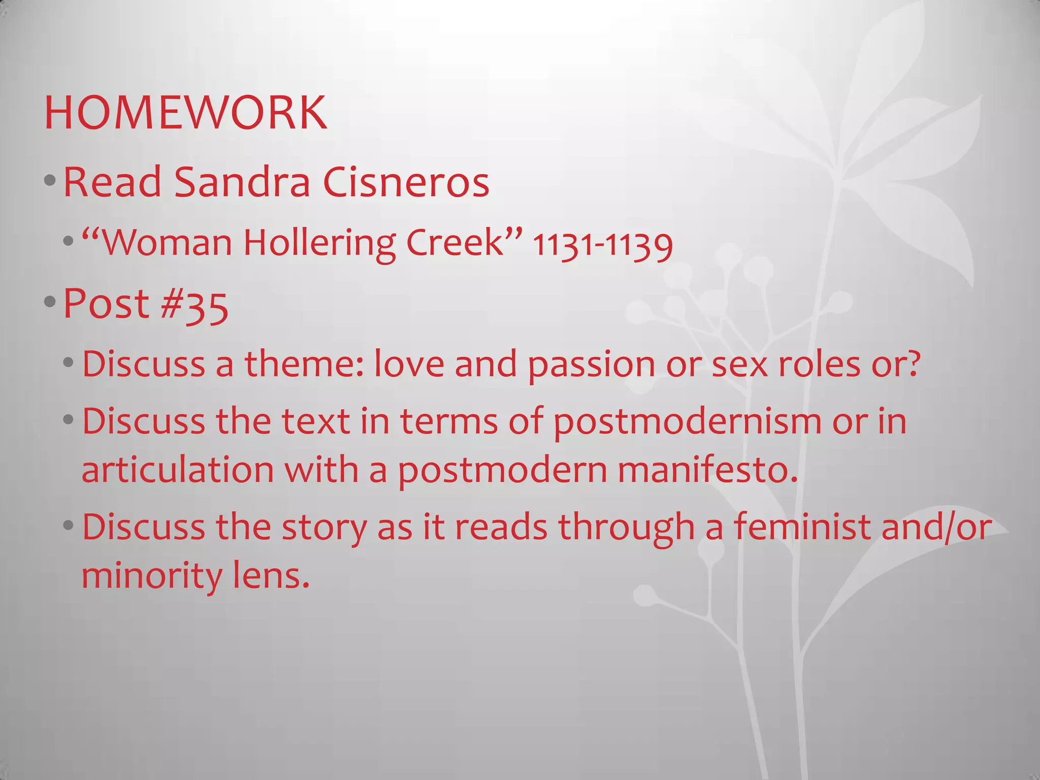HOMEWORK
•Read Sandra Cisneros
•“Woman Hollering Creek” 1131-1139
•Post #35
•Discuss a theme: love and passion or sex roles or?
•Discuss the text in terms of postmodernism or in
articulation with a postmodern manifesto.
•Discuss the story as it reads through a feminist and/or
minority lens.
 