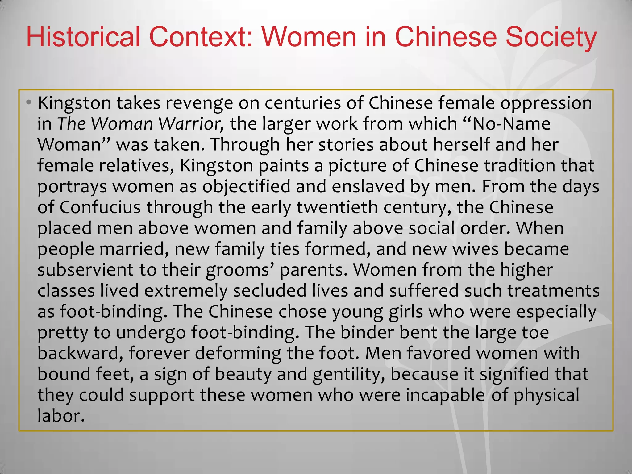 Historical Context: Women in Chinese Society
• Kingston takes revenge on centuries of Chinese female oppression
in The Woman Warrior, the larger work from which “No-Name
Woman” was taken. Through her stories about herself and her
female relatives, Kingston paints a picture of Chinese tradition that
portrays women as objectified and enslaved by men. From the days
of Confucius through the early twentieth century, the Chinese
placed men above women and family above social order. When
people married, new family ties formed, and new wives became
subservient to their grooms’ parents. Women from the higher
classes lived extremely secluded lives and suffered such treatments
as foot-binding. The Chinese chose young girls who were especially
pretty to undergo foot-binding. The binder bent the large toe
backward, forever deforming the foot. Men favored women with
bound feet, a sign of beauty and gentility, because it signified that
they could support these women who were incapable of physical
labor.
 