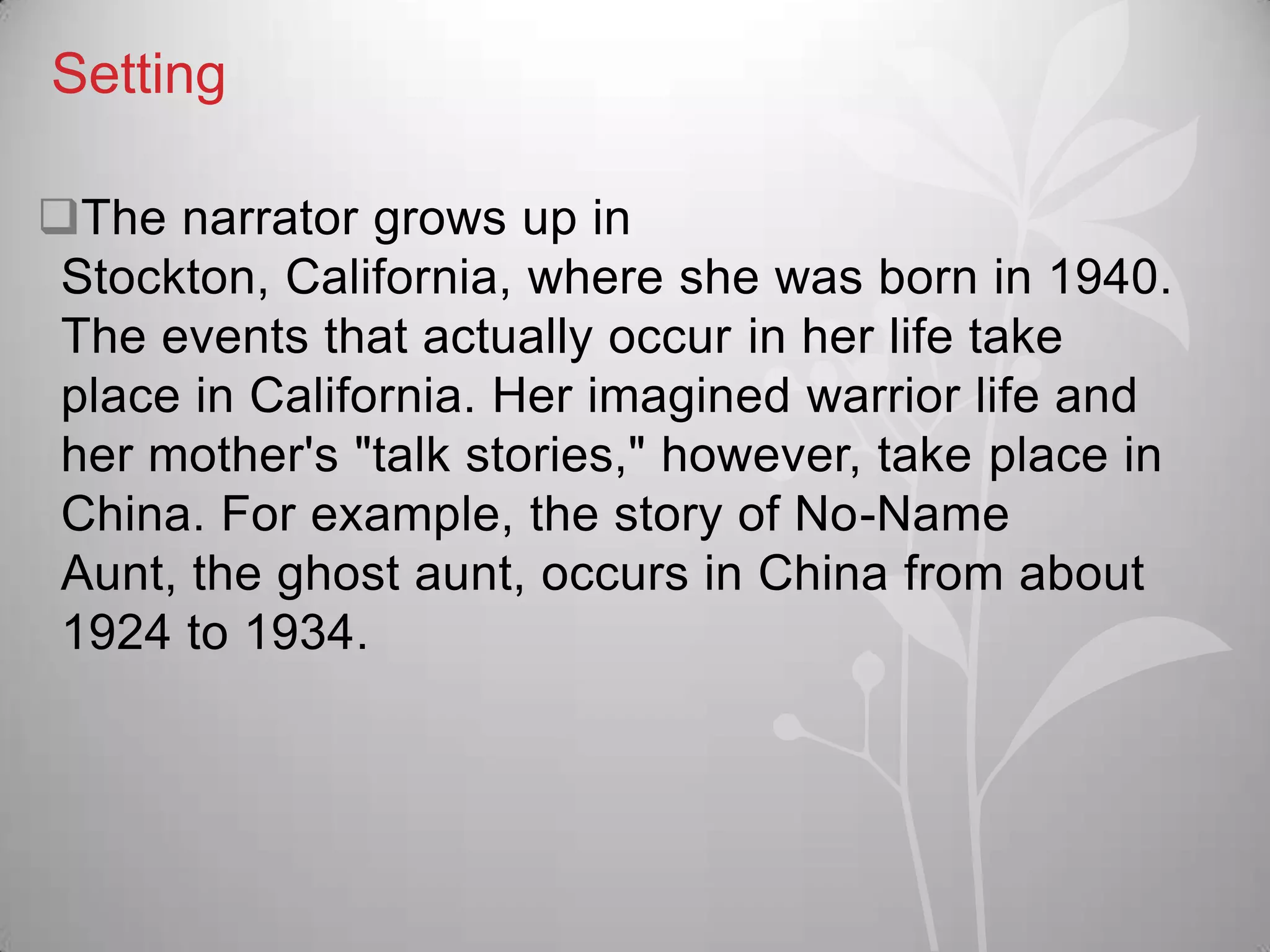 Setting
The narrator grows up in
Stockton, California, where she was born in 1940.
The events that actually occur in her life take
place in California. Her imagined warrior life and
her mother's "talk stories," however, take place in
China. For example, the story of No-Name
Aunt, the ghost aunt, occurs in China from about
1924 to 1934.
 
