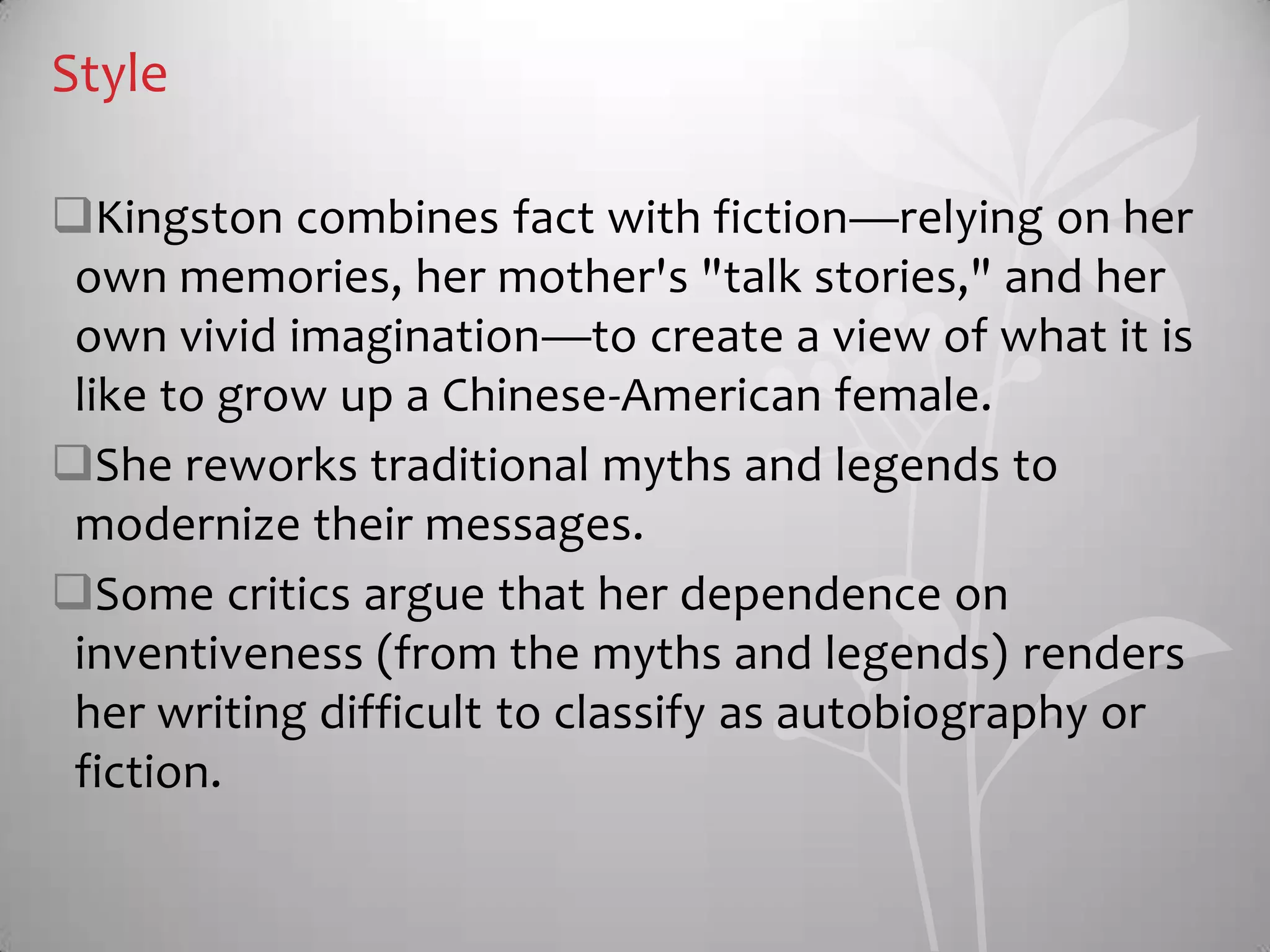 Style
Kingston combines fact with fiction—relying on her
own memories, her mother's "talk stories," and her
own vivid imagination—to create a view of what it is
like to grow up a Chinese-American female.
She reworks traditional myths and legends to
modernize their messages.
Some critics argue that her dependence on
inventiveness (from the myths and legends) renders
her writing difficult to classify as autobiography or
fiction.
 